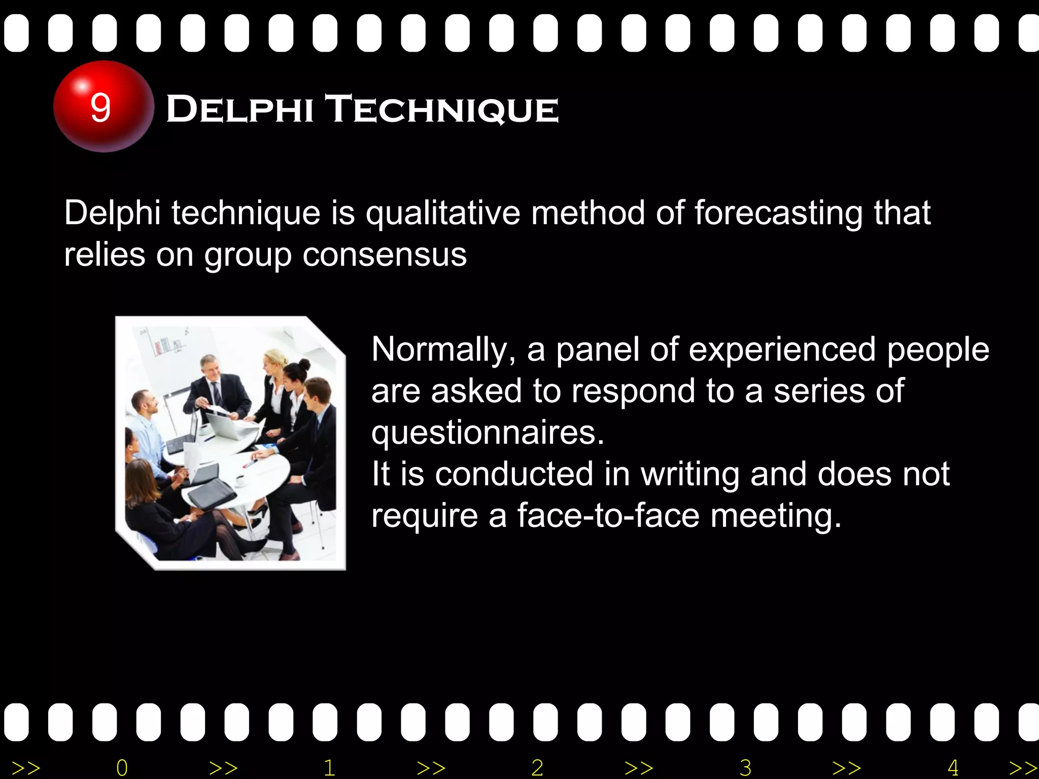 Delphi Technique  Delphi technique is qualitative method of forecasting that relies on group consensus Normally, a panel of experienced people are asked to respond to a series of questionnaires. It is conducted in writing and does not require a face-to-face meeting.  9 