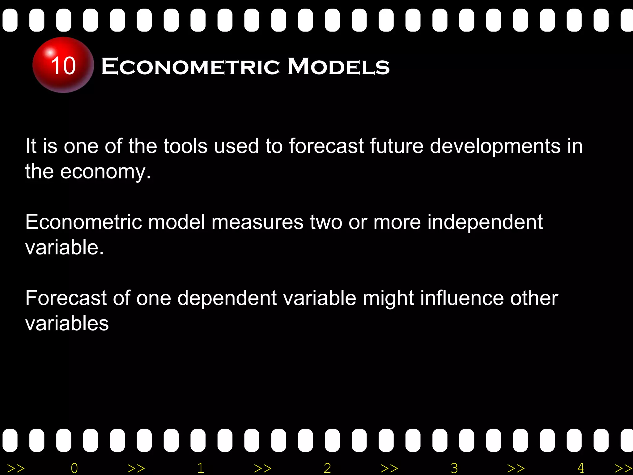 Econometric Models It is one of the tools used to forecast future developments in the economy. Econometric model measures two or more independent variable. Forecast of one dependent variable might influence other variables 10 