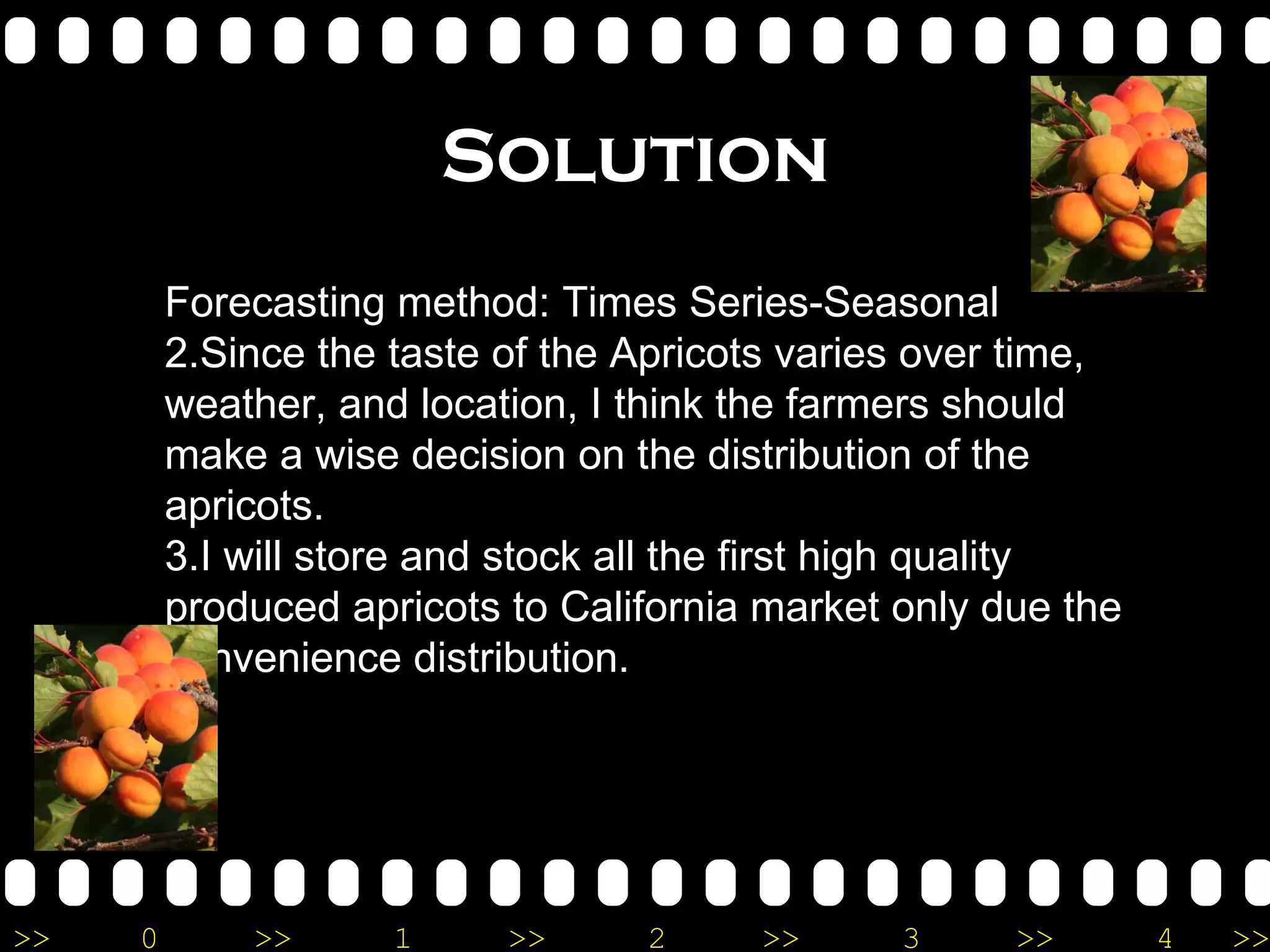 Solution Forecasting method: Times Series-Seasonal Since the taste of the Apricots varies over time, weather, and location, I think the farmers should make a wise decision on the distribution of the apricots.  I will store and stock all the first high quality produced apricots to California market only due the convenience distribution. 