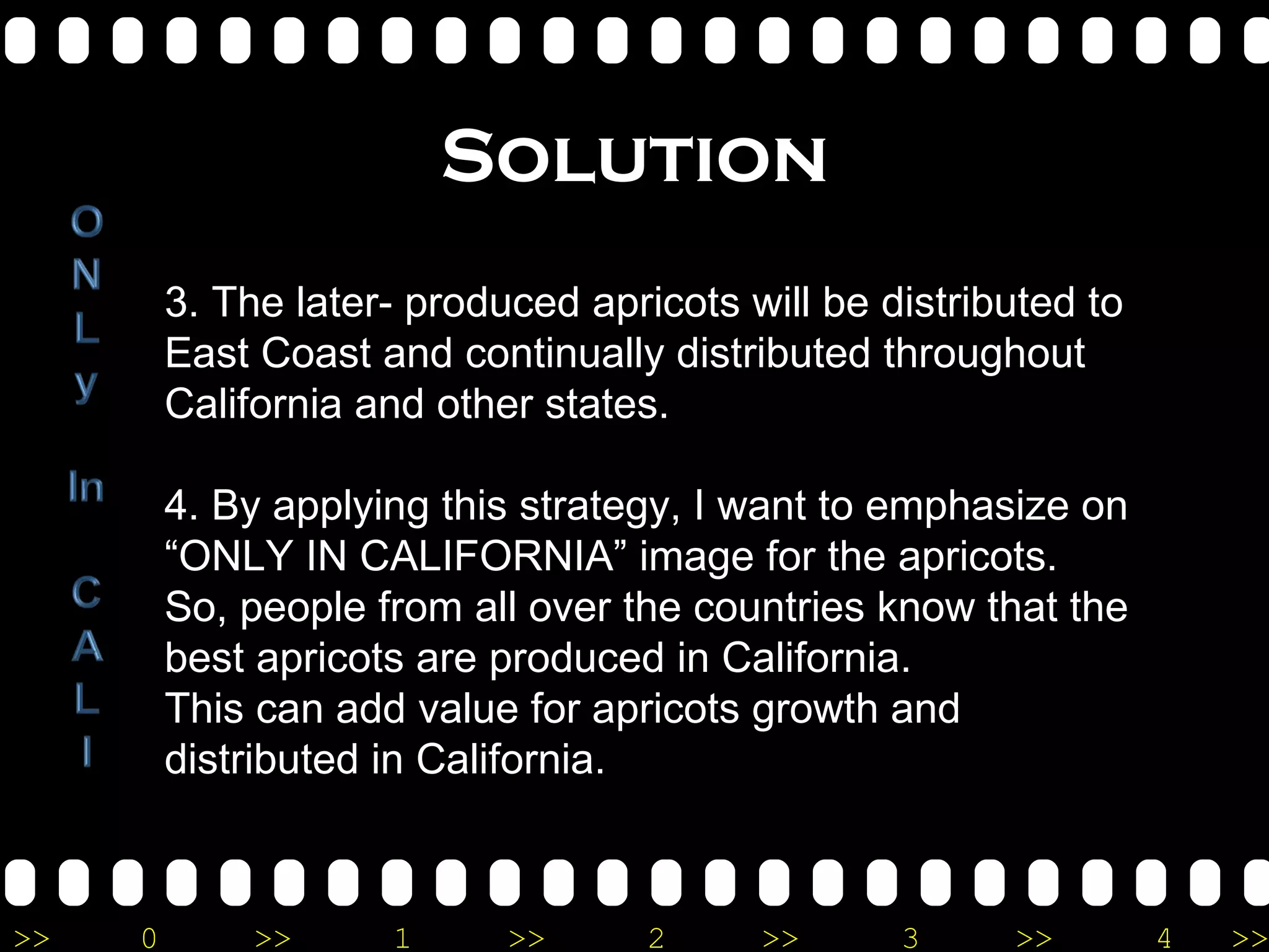 Solution 3. The later- produced apricots will be distributed to East Coast and continually distributed throughout California and other states. 4. By applying this strategy, I want to emphasize on “ONLY IN CALIFORNIA” image for the apricots. So, people from all over the countries know that the best apricots are produced in California.  This can add value for apricots growth and distributed in California.  