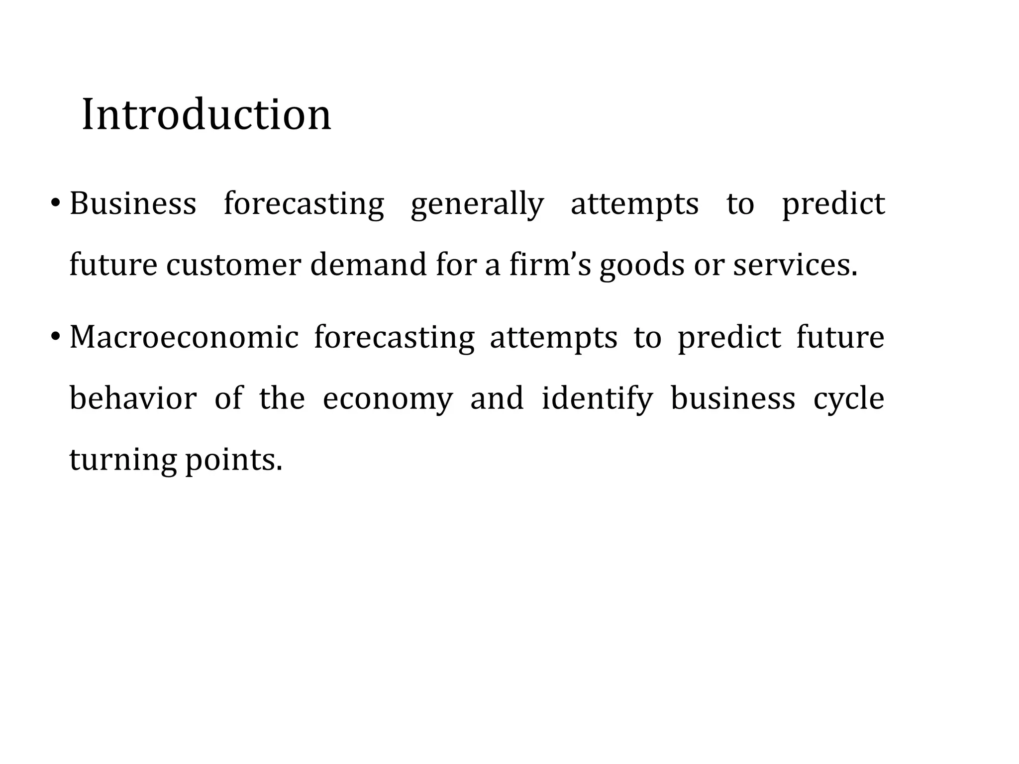• Business forecasting generally attempts to predict
future customer demand for a firm’s goods or services.
• Macroeconomic forecasting attempts to predict future
behavior of the economy and identify business cycle
turning points.
Introduction
 