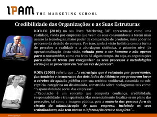 Credibilidade das Organizações e as Suas Estruturas
              KOTLER (2010) no seu livro “Marketing 3.0” apresenta-se como uma
              realidade, vivida por empresas que veem os seus consumidores a terem mais
              acesso às tecnologias, maior poder de comparação de produtos, mais poder no
              processo da decisão de compra. Por isso, apela à visão holística como a forma
              de perceber a realidade e a abordagem sistêmica, o primeiro nível de
              operacionalização desta visão, voltada para o ser humano e não apenas
              para o consumidor, como era feito há algum tempo. Ou seja, as organizações
              para além de terem que reorganizar os seus processos e metodologias
              terão que se preocupar em “ser em vez de parecer”.

              ROSA (2003) referiu que …“a estratégia que é veiculada por governantes,
              funcionários e tecnocratas dos dois lados do Atlântico que procuram lavar
              o cérebro da opinião pública com sua retórica neoliberal, assumida ou sub-
              reptícia, categórica ou dissimulada, construída sobre neologismos tais como:
              “responsabilidade social das empresas”…
              ...”Reputação é um conceito que comporta confiança, credibilidade,
              responsabilidade e transparência. Mas essencialmente localiza-se no plano das
              perceções, tal como a imagem pública, pois a maioria das pessoas fora do
              círculo da administração de uma empresa, incluindo os seus
              trabalhadores, não tem acesso a informação certa e completa.”...
www.ipam.pt
 