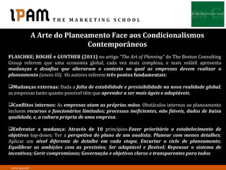 A Arte do Planeamento Face aos Condicionalismos
                               Contemporâneos
PLASCHKE; ROGHÉ e GUNTHER (2011) no artigo “The Art of Planning” do The Boston Consulting
Group referem que uma economia global, cada vez mais complexa, e mais volátil apresenta
mudanças e desafios que alteraram o contexto no qual as empresas devem realizar o
planeamento (anexo III). Os autores referem três pontos fundamentais:

Mudanças externas: Dada a falta de estabilidade e previsibilidade na nova realidade global,
as empresas tanto quanto possível têm que aprender a ser mais ágeis e adaptáveis.

Conflitos internos: As empresas atam as próprias mãos. Obstáculos internos ao planeamento
incluem recursos e funcionários limitados; processos ineficientes, não fiáveis, dados de baixa
qualidade, e, a cultura própria de uma empresa.

Enfrentar a mudança: Através de 10 princípios-Fazer prioritário o estabelecimento de
objetivos top-down; Ter a perspetiva do plano de um analista; Planear com menos detalhes;
Aplicar um nível diferente de detalhe em cada etapa; Encurtar o ciclo de planeamento;
Equilibrar as ambições com as previsões; Ser adaptável e flexível; Repensar o sistema de
incentivos; Gerir compromissos; Governação e objetivos claros e transparentes para todos.

 www.ipam.pt
 