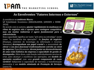 As Envolventes “Fatores Internos e Externos”
A considerar no ambiente Macro:
 Volatilidade Económica (KRACKLAUER; JANSSEN e DORR
2010)
De acordo com os autores, ajustar rapidamente às mudanças no
clima de negócios não é apenas uma vantagem competitiva,
mas em muitas indústrias é agora fundamental para a
sobrevivência.
Essa capacidade significa ser tanto "pró-ativa na estratégia" assim
como "na excelência das operações". As funções de negócios
(finanças, contratos de tecnologia da informação e recursos
humanos) desempenham um papel crucial e a necessidade de
elevar o seu foco funcional tradicionalmente estreito ao nível
da empresa. Especificamente, devem juntar ao desenvolvimento
de uma visão holística da empresa a capacidade de gestão de
desempenho. Além disso, cada função individualmente precisa de
criar, para alcançar a excelência nas operações, um modelo de
operação escalável, com uma grande componente de custo
variável. Subjacente à capacidade de executar, a transformação
necessária é um modelo otimizado de Prestação de Serviços
(anexo X).
  www.ipam.pt
 