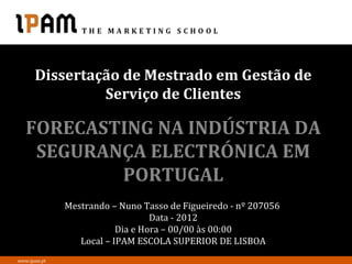 Dissertação de Mestrado em Gestão de
               Serviço de Clientes

   FORECASTING NA INDÚSTRIA DA
    SEGURANÇA ELECTRÓNICA EM
           PORTUGAL
              Mestrando – Nuno Tasso de Figueiredo - nº 207056
                                  Data - 2012
                          Dia e Hora – 00/00 às 00:00
                 Local – IPAM ESCOLA SUPERIOR DE LISBOA
www.ipam.pt
 