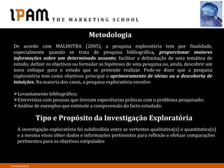 Metodologia
 De acordo com MALHOTRA (2005), a pesquisa exploratória tem por finalidade,
 especialmente quando se trata de pesquisa bibliográfica, proporcionar maiores
 informações sobre um determinado assunto; facilitar a delimitação de uma temática de
 estudo; definir os objetivos ou formular as hipóteses de uma pesquisa ou, ainda, descobrir um
 novo enfoque para o estudo que se pretende realizar. Pode-se dizer que a pesquisa
 exploratória tem como objetivos principal o aprimoramento de ideias ou a descoberta de
 intuições. Na maioria dos casos, a pesquisa exploratória envolve:

 Levantamento bibliográfico;
 Entrevistas com pessoas que tiveram experiências práticas com o problema pesquisado;
 Análise de exemplos que estimule a compreensão do facto estudado.

              Tipo e Propósito da Investigação Exploratória
   A investigação exploratória foi subdividida entre as vertentes qualitativa(s) e quantitativa(s)
   e a mesma visou obter dados e informações pertinentes para reflexão e efetuar comparações
   pertinentes para os objetivos estipulados



www.ipam.pt
 