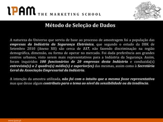 Método de Seleção de Dados

 A natureza do Universo que serviu de base ao processo de amostragem foi a população das
 empresas da Indústria da Segurança Eletrónica, que segundo o estudo da DBK de
 Setembro 2010 (Anexo XII) são cerca de 117, não fazendo discriminação na região
 demográfica, dimensão, ou forma de operar no mercado. Foi dada preferência aos grandes
 centros urbanos, visto serem mais representativos para a Indústria da Segurança. Assim,
 foram inquiridos 100 funcionários de 20 empresas desta Indústria e conduzida(s)
 entrevista(s) a 2 quadro(s) médio(s) e superior(es) das mesmas, assim como à Secretária
 Geral da Associação Empresarial da Indústria.

 A intenção da amostra utilizada, não foi com o intuito que a mesma fosse representativa
 mas que desse algum contributo para o tema ao nível da sensibilidade ou da tendência.




www.ipam.pt
 