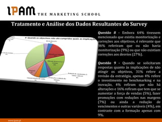 Tratamento e Análise dos Dados Resultantes do Survey
                                   Questão 8 - Embora 64% tivessem
                                   mencionado que existia monitorização e
                                   correções aos objetivos, é relevante que
                                   36% referiram que ou não havia
                                   monitorização (9%) ou que não existiam
                                   correções aos desvios (27%).

                                   Questão 9 - Quando se solicitaram
                                   respostas quanto às implicações de não
                                   atingir os objetivos, 31% refere a
                                   revisão da estratégia, apenas 4% refere
                                   o investimento no benchmarking e na
                                   inovação, 4% refiram que não há
                                   alterações e 16% refiram que tem que se
                                   aumentar a força de vendas (5%), fazer
                                   promoções com reduções nas margens
                                   (7%) ou ainda a redução de
                                   vencimentos e outras variáveis (4%), em
                                   contraste com a formação apenas com
                                   9%.
www.ipam.pt
 