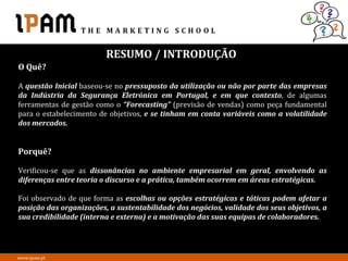 RESUMO / INTRODUÇÃO
O Quê?

A questão Inicial baseou-se no pressuposto da utilização ou não por parte das empresas
da Indústria da Segurança Eletrónica em Portugal, e em que contexto, de algumas
ferramentas de gestão como o “Forecasting” (previsão de vendas) como peça fundamental
para o estabelecimento de objetivos, e se tinham em conta variáveis como a volatilidade
dos mercados.


Porquê?

Verificou-se que as dissonâncias no ambiente empresarial em geral, envolvendo as
diferenças entre teoria o discurso e a prática, também ocorrem em áreas estratégicas.

Foi observado de que forma as escolhas ou opções estratégicas e táticas podem afetar a
posição das organizações, a sustentabilidade dos negócios, validade dos seus objetivos, a
sua credibilidade (interna e externa) e a motivação das suas equipas de colaboradores.




www.ipam.pt
 