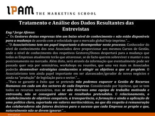 Tratamento e Análise dos Dados Resultantes das
                          Entrevistas
Eng.º Jorge Afonso:
...” Os Gestores destas empresas têm um baixo nível de conhecimento e não estão disponíveis
para a mudança de acordo com a velocidade que o mercado global hoje imprime.”…
…”O Associativismo tem um papel importante a desempenhar neste processo. Conhecedor do
nível de conhecimento dos seus Associados deve proporcionar aos mesmos Cursos de Gestão,
onde o nível de conhecimento dos respetivos Gestores/Donos despertará para a mudança que
todas as Empresas atualmente terão que atravessar, se de facto querem sobreviver e manter o seu
posicionamento no mercado. Além disto, será através da informação que eventualmente pode ser
passada quer seja por seminários, workshops ou reuniões, que uma vez mais os Associados
poderão desenvolver estratégias conducentes a atingir os objetivos a que se propõem. O
Associativismo tem ainda papel importante em ser alavancador/gerador de novos negócios e
ainda na “produção” de legislação para o sector.”…
…”Para se garantir o êxito que se pretende não podemos esquecer a Gestão de Recursos
Humanos em cada um dos sectores de cada Empresa. Considerando por hipótese, que se tem
todos os recursos necessários, mas se não tivermos uma equipa de trabalho motivada e
entrosada, não se conseguirá obter os resultados pretendidos. O relacionamento, o
estabelecimento de objetivos exequíveis, a transparência, a formação e ainda a aplicação de
uma política clara, suportada em valores meritocráticos, no que diz respeito à remuneração
dos colaboradores são fatores decisivos para o sucesso que cada Empresa se propõe e que,
naturalmente não se devem ignorar.”…
 www.ipam.pt
 