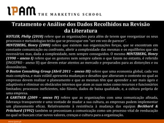 Tratamento e Análise dos Dados Recolhidos na Revisão
                      da Literatura
KOTLER, Philip (2010) refere que as organizações para além de terem que reorganizar os seus
processos e metodologias terão que se preocupar em “ser em vez de parecer”.
MINTZBERG, Henry (2000) refere que existem nas organizações forças, que se encontram em
constante comunicação ou confronto, aferir a complexidade das mesmas e os equilíbrios que são
necessários mas, dada a complexidade, nem sempre conseguidos. O mesmo MINTZBERG, Henry
(1990 – anexo I) refere que os gestores nem sempre sabem o que fazem no entanto, é referido
(INGEPRO - anexo II) que devem estar atentos ao mercado e preparados para as distorções e ou
dissonâncias.
O Boston Consulting Group (Abril 2011 – anexo III) refere que uma economia global, cada vez
mais complexa, e mais volátil apresenta mudanças e desafios que alteraram o contexto no qual as
empresas devem realizar o planeamento e que as mesmas têm que aprender a ser mais ágeis e
adaptáveis e eliminar os obstáculos internos que atam as suas mãos como recursos e funcionários
limitados; processos ineficientes, não fiáveis, dados de baixa qualidade, e, a cultura própria de
uma empresa.
A GARTNER (2009 – anexo IV) refere que as organizações com uma comunicação afinada,
liderança transparente e uma vontade de mudar a sua cultura, as empresas podem implementar
um planeamento eficaz. Relativamente à resistência à mudança das equipas Beckhard &
Pritchard (1992) também se preconizam a comunicação como um processo vital de reeducação
no qual se buscam criar novos valores, crenças e cultura para a organização.
 www.ipam.pt
 