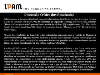 Discussão Crítica dos Resultados
Relativamente a algumas dificuldades encontradas na investigação, as mesmas tiveram a ver com
o facto de se terem obtido só 79% de respostas ao inquérito (Survey). Por outro lado, das três
(3) entrevistas presenciais preconizadas no início, só duas (2) se efetivaram (Dr.ª Maria João
Conde, Secretária Geral da APSEI e Eng.º Jorge Afonso, Country Manager da UTC – Fire & Security
em Portugal).

Através dos resultados do inquérito e das entrevistas, cruzando com a revisão da literatura,
poderemos retirar algumas ilações. Também, e devido à abrangência, riqueza e interligação dos
temas aflorados nesta investigação, surgiram inúmeras questões que eventualmente seriam
dignas de outra investigação ou um estudo mais aprofundado.

Minzberg (1990 – anexo I) refere que os gestores nem sempre saberem o que fazem assim como
existem contradições na gestão e nas funções dos gestores, o estudo da Gartner (2009 – anexo IV),
a entrevista efetuada ao Eng.º Jorge Afonso (anexo - XI) e o estudo da INGEPRO (anexo – II)
abordam as mesmas dissonâncias entre o que as empresas e os seus gestores consideram
prioritário ou estratégico, e o que efetivamente fazem. Tendo em conta que 39% dos
respondentes ao Survey exercem cargos de direção, as suas respostas podem muito bem
refletir a dissonância entre o que é feito versus o que deveria ser feito. Poderemos tirar a
ilação de que efetivamente as empresas da Indústria da Segurança Eletrónica em Portugal
podem não estar muito atentas ao mercado e preparadas para as distorções e a mudança.
 www.ipam.pt
 
