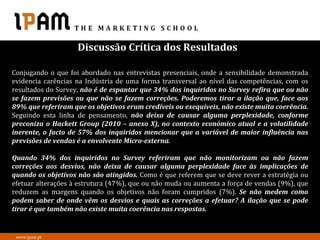 Discussão Crítica dos Resultados

Conjugando o que foi abordado nas entrevistas presenciais, onde a sensibilidade demonstrada
evidencia carências na Indústria de uma forma transversal ao nível das competências, com os
resultados do Survey, não é de espantar que 34% dos inquiridos no Survey refira que ou não
se fazem previsões ou que não se fazem correções. Poderemos tirar a ilação que, face aos
89% que referiram que os objetivos eram credíveis ou exequíveis, não existe muita coerência.
Seguindo esta linha de pensamento, não deixa de causar alguma perplexidade, conforme
preconiza o Hackett Group (2010 – anexo X), no contexto económico atual e a volatilidade
inerente, o facto de 57% dos inquiridos mencionar que a variável de maior influência nas
previsões de vendas é a envolvente Micro-externa.

Quando 34% dos inquiridos no Survey referiram que não monitorizam ou não fazem
correções aos desvios, não deixa de causar alguma perplexidade face às implicações de
quando os objetivos não são atingidos. Como é que referem que se deve rever a estratégia ou
efetuar alterações à estrutura (47%), que ou não muda ou aumenta a força de vendas (9%), que
reduzem as margens quando os objetivos não foram cumpridos (7%). Se não medem como
podem saber de onde vêm os desvios e quais as correções a efetuar? A ilação que se pode
tirar é que também não existe muita coerência nas respostas.


 www.ipam.pt
 