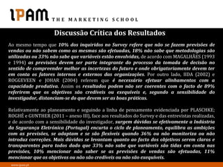 Discussão Crítica dos Resultados
Ao mesmo tempo que 10% dos inquiridos no Survey refere que não se fazem previsões de
vendas ou não sabem como as mesmas são efetuadas, 18% não sabe que metodologias são
utilizadas ou 33% não sabe que variáveis estão envolvidas, de acordo com MAGALHÃES (1993
e 1994) as previsões devem ser parte integrante do processo da tomada de decisão no
sentido de compreender melhor as incertezas do futuro e onde obrigatoriamente devem ter
em conta os fatores internos e externos das organizações. Por outro lado, IIDA (2002) e
ROGGEVEEN e JOHAR (2004) referem que é necessário efetuar alinhamentos com a
capacidade produtiva. Assim os resultados podem não ser coerentes com o facto de 89%
referirem que os objetivos são credíveis ou exequíveis e, segundo a sensibilidade do
investigador, distanciam-se do que devem ser as boas práticas.

Relativamente ao planeamento e seguindo a linha de pensamento evidenciada por PLASCHKE;
ROGHÉ e GUNTHER (2011 – anexo III), face aos resultados do Survey e das entrevistas realizadas,
e de acordo com a sensibilidade do investigador, surgem dúvidas se efetivamente a Indústria
da Segurança Eletrónica (Portugal) encurta o ciclo de planeamento, equilibra as ambições
com as previsões, se adaptam e se são flexíveis quando 36% ou não monitoriza ou não
introduz correções. Mais dúvidas se levantam quanto ao facto dos objetivos serem claros e
transparentes para todos dado que 33% não sabe que variáveis são tidas em conta nas
previsões, 10% mencionar não saber se as previsões de vendas são efetuadas, 11%
mencionar que os objetivos ou não são credíveis ou não são exequíveis.
 www.ipam.pt
 