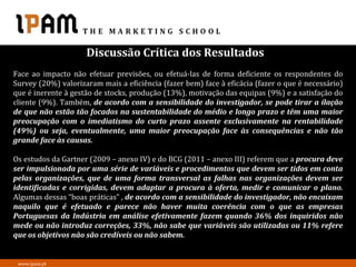 Discussão Crítica dos Resultados
Face ao impacto não efetuar previsões, ou efetuá-las de forma deficiente os respondentes do
Survey (20%) valorizaram mais a eficiência (fazer bem) face à eficácia (fazer o que é necessário)
que é inerente à gestão de stocks, produção (13%), motivação das equipas (9%) e a satisfação do
cliente (9%). Também, de acordo com a sensibilidade do investigador, se pode tirar a ilação
de que não estão tão focados na sustentabilidade do médio e longo prazo e têm uma maior
preocupação com o imediatismo do curto prazo assente exclusivamente na rentabilidade
(49%) ou seja, eventualmente, uma maior preocupação face às consequências e não tão
grande face às causas.

Os estudos da Gartner (2009 – anexo IV) e do BCG (2011 – anexo III) referem que a procura deve
ser impulsionada por uma série de variáveis e procedimentos que devem ser tidos em conta
pelas organizações, que de uma forma transversal as falhas nas organizações devem ser
identificadas e corrigidas, devem adaptar a procura à oferta, medir e comunicar o plano.
Algumas dessas “boas práticas” , de acordo com a sensibilidade do investigador, não encaixam
naquilo que é efetuado e parece não haver muita coerência com o que as empresas
Portuguesas da Indústria em análise efetivamente fazem quando 36% dos inquiridos não
mede ou não introduz correções, 33%, não sabe que variáveis são utilizadas ou 11% refere
que os objetivos não são credíveis ou não sabem.


 www.ipam.pt
 