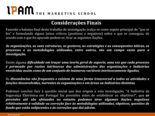 Considerações Finais
Fazendo o balanço final deste trabalho de investigação realça-se como aspeto principal do "que se
fez" e formulando alguns juízos críticos (positivos e negativos) sobre o que se conseguiu, de
acordo com o que foi apurado podem-se, tirar as seguintes ilações:

As organizações, as suas estruturas, os gestores, as estratégias e as consequentes táticas, os
processos e as metodologias utilizadas, entre outros, são um campo vasto para a
investigação.

Existe alguma dificuldade em traçar uma teoria geral de suporte, uma vez que cada processo
é permeado por razões intrínsecas das administrações das organizações e Indústrias
envolvidas assim como de um conjunto de inúmeras variáveis intrinsecamente ligadas.

As dissonâncias são frequentes e existem de uma forma transversal a todas as atividades e
funções desenvolvidas, inerentes às organizações e em áreas ou Indústrias distintas.

Podemos concluir face à questão inicial que deu origem a esta investigação, “A Indústria da
Segurança Eletrónica em Portugal faz previsões antes de estabelecer os objetivos?”, que as
previsões até são efetuadas no entanto podemos tirar algumas ilações negativas
relativamente à validade ou correção face às metodologias utilizadas, objetivos, questões de
fundo que estão subjacentes e às correções que daí advêm.
 www.ipam.pt
 