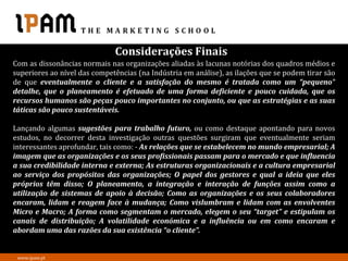 Considerações Finais
Com as dissonâncias normais nas organizações aliadas às lacunas notórias dos quadros médios e
superiores ao nível das competências (na Indústria em análise), as ilações que se podem tirar são
de que eventualmente o cliente e a satisfação do mesmo é tratada como um “pequeno”
detalhe, que o planeamento é efetuado de uma forma deficiente e pouco cuidada, que os
recursos humanos são peças pouco importantes no conjunto, ou que as estratégias e as suas
táticas são pouco sustentáveis.

Lançando algumas sugestões para trabalho futuro, ou como destaque apontando para novos
estudos, no decorrer desta investigação outras questões surgiram que eventualmente seriam
interessantes aprofundar, tais como: - As relações que se estabelecem no mundo empresarial; A
imagem que as organizações e os seus profissionais passam para o mercado e que influencia
a sua credibilidade interna e externa; As estruturas organizacionais e a cultura empresarial
ao serviço dos propósitos das organizações; O papel dos gestores e qual a ideia que eles
próprios têm disso; O planeamento, a integração e interação de funções assim como a
utilização de sistemas de apoio à decisão; Como as organizações e os seus colaboradores
encaram, lidam e reagem face à mudança; Como vislumbram e lidam com as envolventes
Micro e Macro; A forma como segmentam o mercado, elegem o seu “target” e estipulam os
canais de distribuição; A volatilidade económica e a influência ou em como encaram e
abordam uma das razões da sua existência “o cliente”.


 www.ipam.pt
 