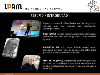 RESUMO / INTRODUÇÃO

                    Alguns exemplos de dissonâncias, ou das origens das
                    mesmas, que são normais nas organizações
                    contemporâneas:

                    PINK (2009) existem inúmeras questões comprovadas
                    cientificamente mas que os gestores simplesmente
                    ignoram,


                    BATESON (1972) refere que a razão de todos os nossos
                    problemas de hoje residem na diferença entre como
                    pensamos e como a natureza funciona,


                    MINTZBERG (1973) constata que quando se questiona
                    um gestor acerca do que faz para não nos admirarmos
                    se não conseguirmos relacionar o que ele diz com a
                    realidade.

www.ipam.pt
 