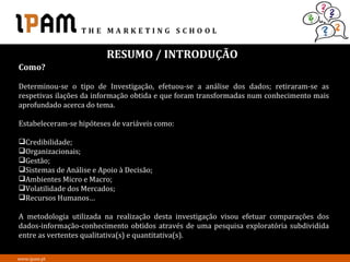 RESUMO / INTRODUÇÃO
Como?

Determinou-se o tipo de Investigação, efetuou-se a análise dos dados; retiraram-se as
respetivas ilações da informação obtida e que foram transformadas num conhecimento mais
aprofundado acerca do tema.

Estabeleceram-se hipóteses de variáveis como:

Credibilidade;
Organizacionais;
Gestão;
Sistemas de Análise e Apoio à Decisão;
Ambientes Micro e Macro;
Volatilidade dos Mercados;
Recursos Humanos…

A metodologia utilizada na realização desta investigação visou efetuar comparações dos
dados-informação-conhecimento obtidos através de uma pesquisa exploratória subdividida
entre as vertentes qualitativa(s) e quantitativa(s).

www.ipam.pt
 