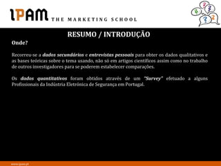 RESUMO / INTRODUÇÃO
Onde?

Recorreu-se a dados secundários e entrevistas pessoais para obter os dados qualitativos e
as bases teóricas sobre o tema usando, não só em artigos científicos assim como no trabalho
de outros investigadores para se poderem estabelecer comparações.

Os dados quantitativos foram obtidos através de um “Survey” efetuado a alguns
Profissionais da Indústria Eletrónica de Segurança em Portugal.




www.ipam.pt
 
