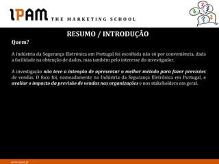 RESUMO / INTRODUÇÃO
Quem?

A Indústria da Segurança Eletrónica em Portugal foi escolhida não só por conveniência, dada
a facilidade na obtenção de dados, mas também pelo interesse do investigador.

A investigação não teve a intenção de apresentar o melhor método para fazer previsões
de vendas. O foco foi, nomeadamente na Indústria da Segurança Eletrónica em Portugal, e
avaliar o impacto da previsão de vendas nas organizações e nos stakeholders em geral.




www.ipam.pt
 