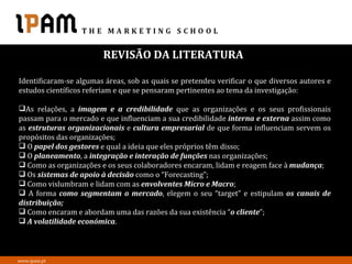 REVISÃO DA LITERATURA

Identificaram-se algumas áreas, sob as quais se pretendeu verificar o que diversos autores e
estudos científicos referiam e que se pensaram pertinentes ao tema da investigação:

As relações, a imagem e a credibilidade que as organizações e os seus profissionais
passam para o mercado e que influenciam a sua credibilidade interna e externa assim como
as estruturas organizacionais e cultura empresarial de que forma influenciam servem os
propósitos das organizações;
 O papel dos gestores e qual a ideia que eles próprios têm disso;
 O planeamento, a integração e interação de funções nas organizações;
 Como as organizações e os seus colaboradores encaram, lidam e reagem face à mudança;
 Os sistemas de apoio à decisão como o “Forecasting”;
 Como vislumbram e lidam com as envolventes Micro e Macro;
 A forma como segmentam o mercado, elegem o seu “target” e estipulam os canais de
distribuição;
 Como encaram e abordam uma das razões da sua existência “o cliente”;
 A volatilidade económica.



www.ipam.pt
 