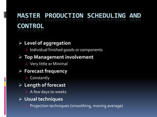 MASTER PRODUCTION SCHEDULING AND
CONTROL
 Level of aggregation
 Individual finished goods or components

 Top Management involvement
 Very little or Minimal

 Forecast frequency
 Constantly

 Length of forecast
 A few days to weeks

 Usual techniques
 Projection techniques (smoothing, moving average)

 