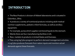 INTRODUCTION
 The Ross Products is division of Abbott laboratories and is situated in

Columbus , Ohio.
 It produces a variety of nutritional products including adult medical

nutrition supplements, pediatric infant formulas, as well as ancillary
equipment.
 For example, pump which supplies nutritional liquids to the stomach.
 Mainly there are four manufacturing facilities in US.
 Ross markets its products in United States and Overseas.
 They using log*plus program to perform demand management activities.
Log*plus produces forecasts from nation inputs and monitors actual

demands against these forecasts.

 