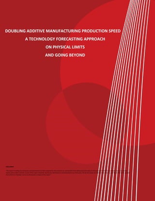 DOUBLING ADDITIVE MANUFACTURING PRODUCTION SPEED
A TECHNOLOGY FORECASTING APPROACH
ON PHYSICAL LIMITS
AND GOING BEYOND
DISCLAIMER
"This report including any enclosures and attachments has been prepared for the exclusive use and benefit of the addressee(s) and solely for the purpose for which it is provided. Unless we provide
express prior written consent, no part of this report should be reproduced, distributed or communicated to any third party. We do not accept any liability if this report is used for an alternative purpose
from which it is intended, nor to any third party in respect of this report."
 
