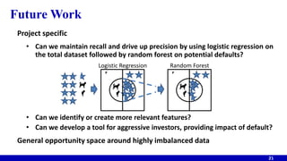 Future Work
Project specific
• Can we maintain recall and drive up precision by using logistic regression on
the total dataset followed by random forest on potential defaults?
• Can we identify or create more relevant features?
• Can we develop a tool for aggressive investors, providing impact of default?
General opportunity space around highly imbalanced data
21
21 21
Logistic Regression Random Forest
 