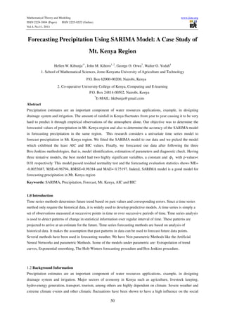 Mathematical Theory and Modeling www.iiste.org
ISSN 2224-5804 (Paper) ISSN 2225-0522 (Online)
Vol.4, No.11, 2014
50
Forecasting Precipitation Using SARIMA Model: A Case Study of
Mt. Kenya Region
Hellen W. Kibunja1*
, John M. Kihoro1, 2
, George O. Orwa3
, Walter O. Yodah4
1. School of Mathematical Sciences, Jomo Kenyatta University of Agriculture and Technology
P.O. Box 62000-00200, Nairobi, Kenya
2. Co-operative University College of Kenya, Computing and E-learning
P.O. Box 24814-00502, Nairobi, Kenya
*
E-MAIL: hkibunja@gmail.com
Abstract
Precipitation estimates are an important component of water resources applications, example, in designing
drainage system and irrigation. The amount of rainfall in Kenya fluctuates from year to year causing it to be very
hard to predict it through empirical observations of the atmosphere alone. Our objective was to determine the
forecasted values of precipitation in Mt. Kenya region and also to determine the accuracy of the SARIMA model
in forecasting precipitation in the same region. This research considers a univariate time series model to
forecast precipitation in Mt. Kenya region. We fitted the SARIMA model to our data and we picked the model
which exhibited the least AIC and BIC values. Finally, we forecasted our data after following the three
Box-Jenkins methodologies, that is, model identification, estimation of parameters and diagnostic check. Having
three tentative models, the best model had two highly significant variables, a constant and with p-values<
0.01 respectively.
This model passed residual normality test and the forecasting evaluation statistics shows ME=
-0.0053687, MSE=0.96794, RMSE=0.98384 and MAE= 0.75197. Indeed, SARIMA model is a good model for
forecasting precipitation in Mt. Kenya region
Keywords: SARIMA, Precipitation, Forecast, Mt. Kenya, AIC and BIC
1.0 Introduction
Time series methods determines future trend based on past values and corresponding errors. Since a time series
method only require the historical data, it is widely used to develop predictive models. A time series is simply a
set of observations measured at successive points in time or over successive periods of time. Time series analysis
is used to detect patterns of change in statistical information over regular interval of time. These patterns are
projected to arrive at an estimate for the future. Time series forecasting methods are based on analysis of
historical data. It makes the assumption that past patterns in data can be used to forecast future data points.
Several methods have been used in forecasting weather. We have Non parametric Methods like the Artificial
Neural Networks and parametric Methods. Some of the models under parametric are: Extrapolation of trend
curves, Exponential smoothing, The Holt-Winters forecasting procedure and Box Jenkins procedure.
1.2 Background Information
Precipitation estimates are an important component of water resources applications, example, in designing
drainage system and irrigation. Major sectors of economy in Kenya such as agriculture, livestock keeping,
hydro-energy generation, transport, tourism, among others are highly dependent on climate. Severe weather and
extreme climate events and other climatic fluctuations have been shown to have a high influence on the social
 