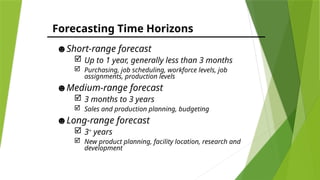 Forecasting Time Horizons
☻Short-range forecast
 Up to 1 year, generally less than 3 months
 Purchasing, job scheduling, workforce levels, job
assignments, production levels
☻Medium-range forecast
 3 months to 3 years
 Sales and production planning, budgeting
☻Long-range forecast
 3+
years
 New product planning, facility location, research and
development
 