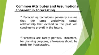 Common Attributes and Assumptions
Inherent in Forecasting
 Forecasting techniques generally assume
that the same underlying causal
relationship that existed in the past will
continue to prevail in the future.
Forecasts are rarely perfect. Therefore,
for planning purposes, allowances should be
made for inaccuracies.
 
