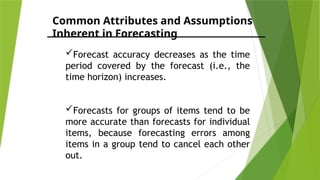 Common Attributes and Assumptions
Inherent in Forecasting
Forecast accuracy decreases as the time
period covered by the forecast (i.e., the
time horizon) increases.
Forecasts for groups of items tend to be
more accurate than forecasts for individual
items, because forecasting errors among
items in a group tend to cancel each other
out.
 