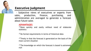 Executive Judgment
- Subjective views of executives or experts from
sales, production, finance, purchasing, and
administration are averaged to generate a forecast
about future sales
ADVANTAGES
Done quickly and easily without need of elaborate
statistics
No formal requirements in terms of historical data
Timely in that the forecast is generated on the basis of the
most current situation
The knowledge on which the forecast is based is extremely
rich
 