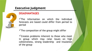 Executive Judgment
DISADVANTAGES
The information on which the individual
forecasts are based could differ from period to
period
The composition of the group might differ
Creates problems inherent to those who meet
in group which may raise issues on high
cohesiveness, strong leadership and insulation
of the group
 