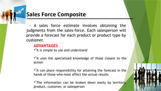 Sales Force Composite
- A sales force estimate involves obtaining the
judgments from the sales-force. Each salesperson will
provide a forecast for each product or product type by
customer.
ADVANTAGES
It is simple to use and understand
It uses the specialized knowledge of those closest to the
action
It can place responsibility for attaining the forecast in the
hands of those who most affect the actual results
The information can be broken down easily by territory,
product, customer, or salesperson
 