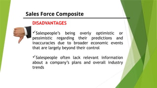 Sales Force Composite
DISADVANTAGES
Salespeople’s being overly optimistic or
pessimistic regarding their predictions and
inaccuracies due to broader economic events
that are largely beyond their control
Salespeople often lack relevant information
about a company’s plans and overall industry
trends
 