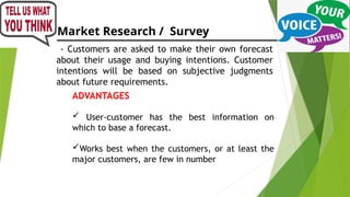 Market Research / Survey
- Customers are asked to make their own forecast
about their usage and buying intentions. Customer
intentions will be based on subjective judgments
about future requirements.
ADVANTAGES
 User-customer has the best information on
which to base a forecast.
Works best when the customers, or at least the
major customers, are few in number
 