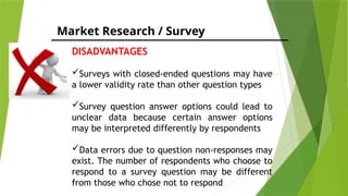 Market Research / Survey
DISADVANTAGES
Surveys with closed-ended questions may have
a lower validity rate than other question types
Survey question answer options could lead to
unclear data because certain answer options
may be interpreted differently by respondents
Data errors due to question non-responses may
exist. The number of respondents who choose to
respond to a survey question may be different
from those who chose not to respond
 
