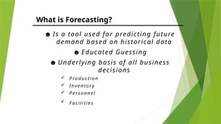 What is Forecasting?
☻ Is a tool used for predicting future
demand based on historical data
☻ Educated Guessing
☻ Underlying basis of all business
decisions
 P ro duc tio n
 Inv ento ry
 P erso n nel
 F a c i l iti es
 