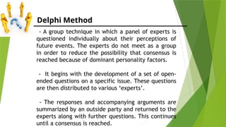 Delphi Method
- A group technique in which a panel of experts is
questioned individually about their perceptions of
future events. The experts do not meet as a group
in order to reduce the possibility that consensus is
reached because of dominant personality factors.
- It begins with the development of a set of open-
ended questions on a specific issue. These questions
are then distributed to various ‘experts’.
- The responses and accompanying arguments are
summarized by an outside party and returned to the
experts along with further questions. This continues
until a consensus is reached.
 