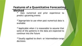 Features of a Quantitative Forecasting
Method
 Uses numerical and prior experience to
predict upcoming events
Appropriate to use when past numerical data is
available
Applicable when t is reasonable to assume that
some of the patterns in the data are expected to
continue into the future
Usually applied to short- or intermediate-range
decisions
 