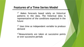 Features of a Time Series Model
 Makes forecasts based solely on historical
patterns in the data. The historical data is
representative of the conditions expected in the
future
 Uses time as independent variable to produce
demand
Measurements are taken at successive points
or over successive periods
 