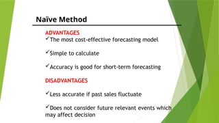 Naïve Method
ADVANTAGES
The most cost-effective forecasting model
Simple to calculate
Accuracy is good for short-term forecasting
DISADVANTAGES
Less accurate if past sales fluctuate
Does not consider future relevant events which
may affect decision
 