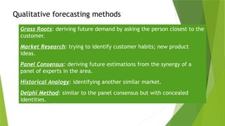 Qualitative forecasting methods
Grass Roots: deriving future demand by asking the person closest to the
customer.
Market Research: trying to identify customer habits; new product
ideas.
Panel Consensus: deriving future estimations from the synergy of a
panel of experts in the area.
Historical Analogy: identifying another similar market.
Delphi Method: similar to the panel consensus but with concealed
identities.
 