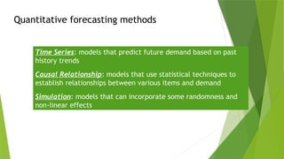 Quantitative forecasting methods
Time Series: models that predict future demand based on past
history trends
Causal Relationship: models that use statistical techniques to
establish relationships between various items and demand
Simulation: models that can incorporate some randomness and
non-linear effects
 