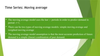 Time Series: Moving average
• The moving average model uses the last t periods in order to predict demand in
period t+1.
• There can be two types of moving average models: simple moving average and
weighted moving average
• The moving average model assumption is that the most accurate prediction of future
demand is a simple (linear) combination of past demand.
 