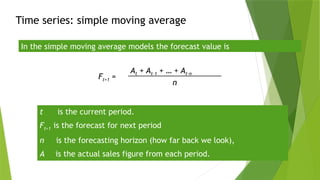 Time series: simple moving average
In the simple moving average models the forecast value is
Ft+1 =
At + At-1 + … + At-n
n
t is the current period.
Ft+1 is the forecast for next period
n is the forecasting horizon (how far back we look),
A is the actual sales figure from each period.
 