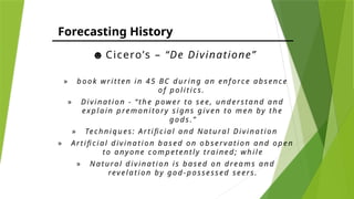 Forecasting History
☻ Cicero’s – “De Divinatione”
» bo o k w r itten i n 45 BC dur in g a n enf o rc e a bs en c e
o f p ol i tic s.
» Di vi n a tio n - “ th e pow er t o s ee, un d ers ta nd a nd
ex p l a in p remo n ito ry si gn s gi ven to men by the
go ds . ”
» Tec hn iq ues : A rti fic i a l a nd Na tu ra l Di vi na t io n
» A rti fic i a l d iv i na ti o n ba s ed o n o b serv a tio n a n d o pen
to a n y on e c o m peten tly tra i n ed ; w h il e
» N a tura l d iv i na ti o n is b a sed o n drea ms a n d
rev ela ti o n by go d -p os sess ed seers.
 